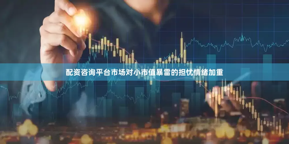 配资咨询平台市场对小市值暴雷的担忧情绪加重