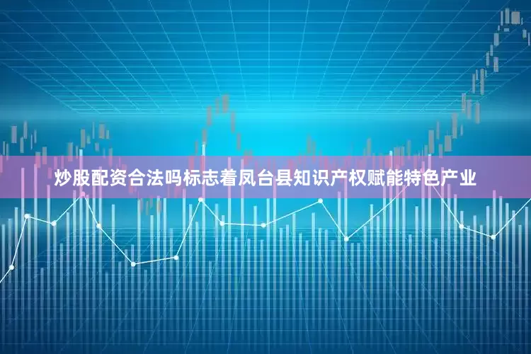 炒股配资合法吗标志着凤台县知识产权赋能特色产业