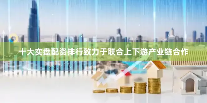 十大实盘配资排行致力于联合上下游产业链合作