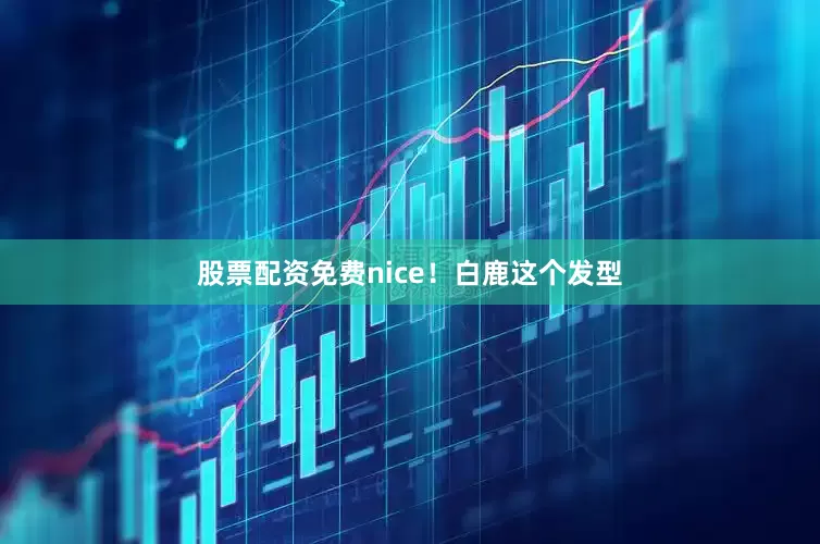 股票配资免费nice！白鹿这个发型