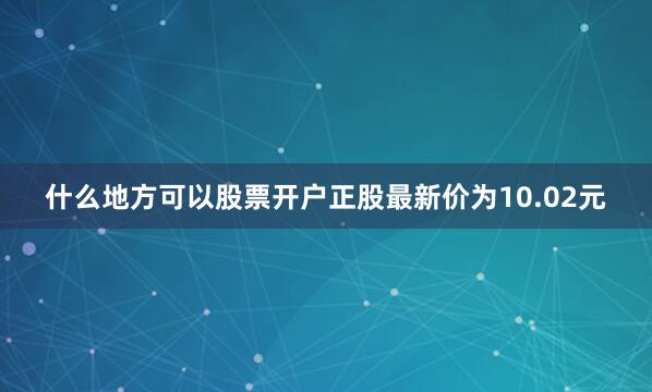 什么地方可以股票开户正股最新价为10.02元