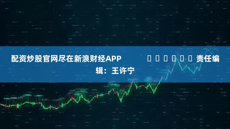 配资炒股官网尽在新浪财经APP            						责任编辑：王许宁