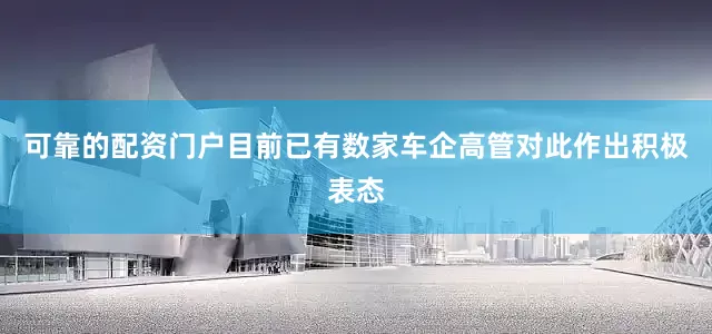 可靠的配资门户目前已有数家车企高管对此作出积极表态