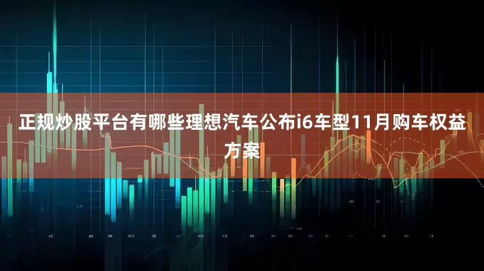 正规炒股平台有哪些理想汽车公布i6车型11月购车权益方案